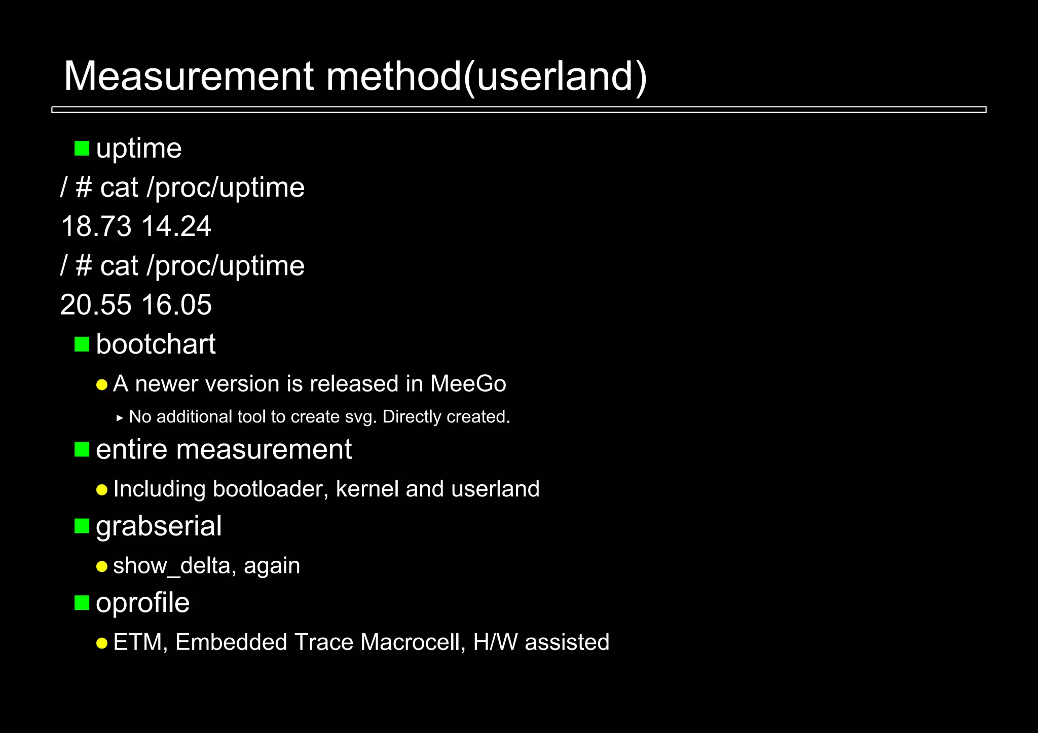 Measurement method(userland)
   uptime
/ # cat /proc/uptime
18.73 14.24
/ # cat /proc/uptime
20.55 16.05
   bootchart
    A newer version is released in MeeGo
     No additional tool to create svg. Directly created.

  entire measurement
    Including bootloader, kernel and userland
  grabserial
    show_delta, again
  oprofile
    ETM, Embedded Trace Macrocell, H/W assisted
 