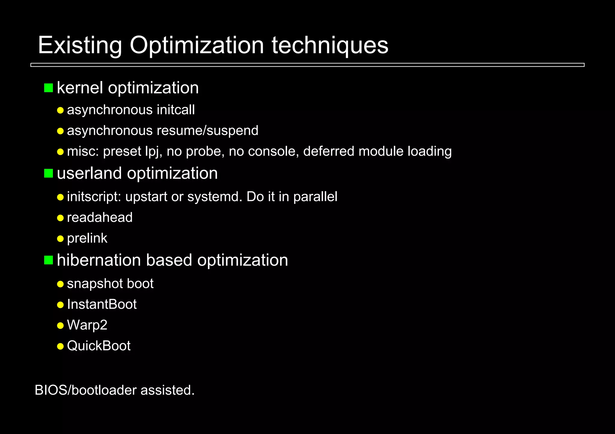 Existing Optimization techniques
   kernel optimization
     asynchronous initcall
     asynchronous resume/suspend
     misc: preset lpj, no probe, no console, deferred module loading
   userland optimization
     initscript: upstart or systemd. Do it in parallel
     readahead
     prelink
   hibernation based optimization
     snapshot boot
     InstantBoot
     Warp2
     QuickBoot


BIOS/bootloader assisted.
 