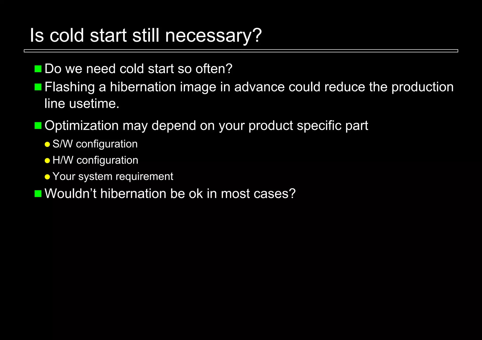 Is cold start still necessary?
 Do we need cold start so often?
 Flashing a hibernation image in advance could reduce the production
 line usetime.
 Optimization may depend on your product specific part
  S/W configuration
  H/W configuration
  Your system requirement
 Wouldn’t hibernation be ok in most cases?
 