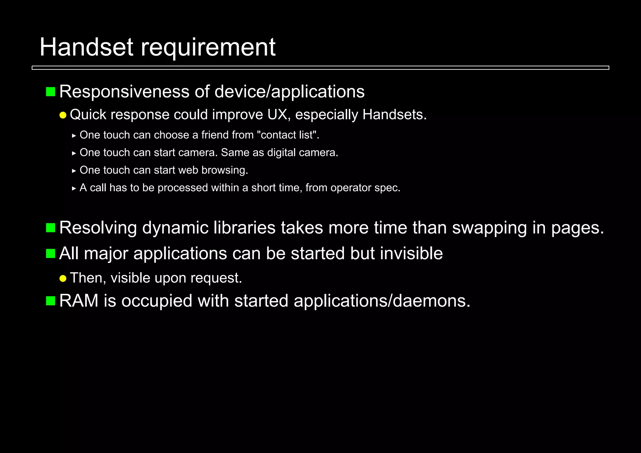 Handset requirement
 Responsiveness of device/applications
  Quick response could improve UX, especially Handsets.
   One touch can choose a friend from "contact list".
   One touch can start camera. Same as digital camera.
   One touch can start web browsing.
   A call has to be processed within a short time, from operator spec.


 Resolving dynamic libraries takes more time than swapping in pages.
 All major applications can be started but invisible
  Then, visible upon request.
 RAM is occupied with started applications/daemons.
 