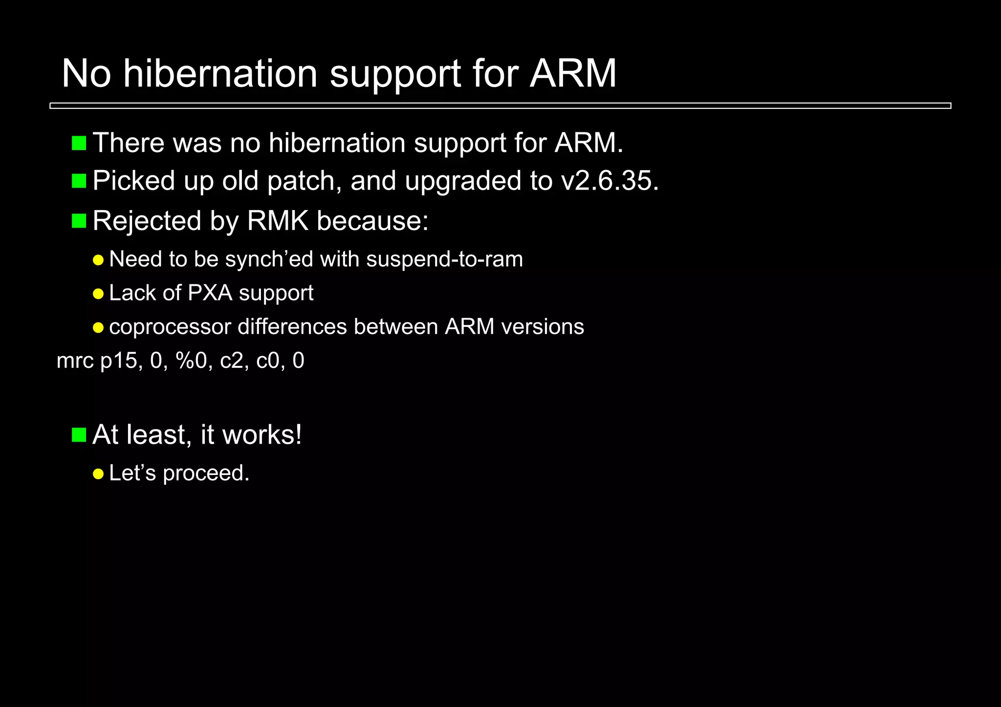 No hibernation support for ARM
   There was no hibernation support for ARM.
   Picked up old patch, and upgraded to v2.6.35.
   Rejected by RMK because:
     Need to be synch’ed with suspend-to-ram
     Lack of PXA support
     coprocessor differences between ARM versions
mrc p15, 0, %0, c2, c0, 0


   At least, it works!
     Let’s proceed.
 