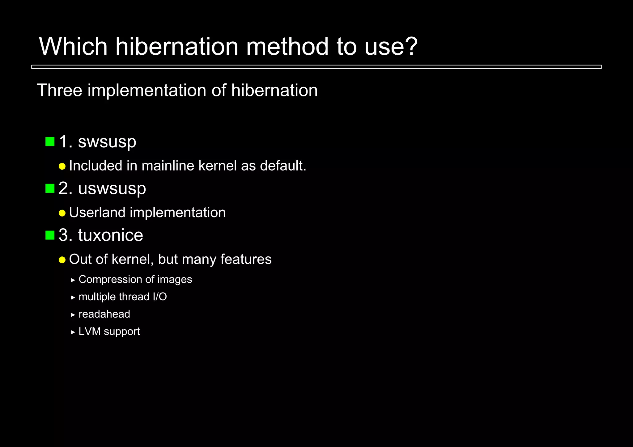 Which hibernation method to use?
Three implementation of hibernation

  1. swsusp
    Included in mainline kernel as default.
  2. uswsusp
    Userland implementation
  3. tuxonice
    Out of kernel, but many features
     Compression of images
     multiple thread I/O
     readahead
     LVM support
 