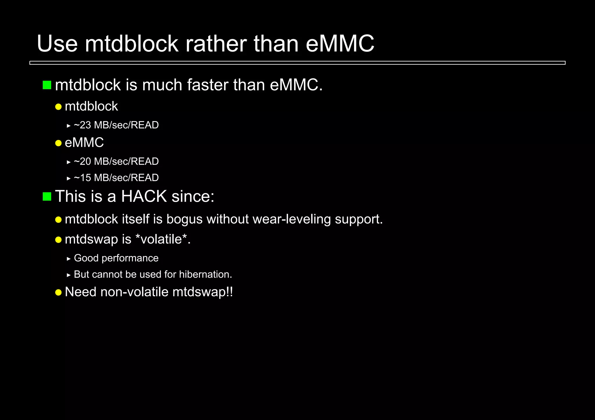 Use mtdblock rather than eMMC
 mtdblock is much faster than eMMC.
  mtdblock
   ~23 MB/sec/READ
  eMMC
   ~20 MB/sec/READ
   ~15 MB/sec/READ

 This is a HACK since:
  mtdblock itself is bogus without wear-leveling support.
  mtdswap is *volatile*.
   Good performance
   But cannot be used for hibernation.
  Need non-volatile mtdswap!!
 