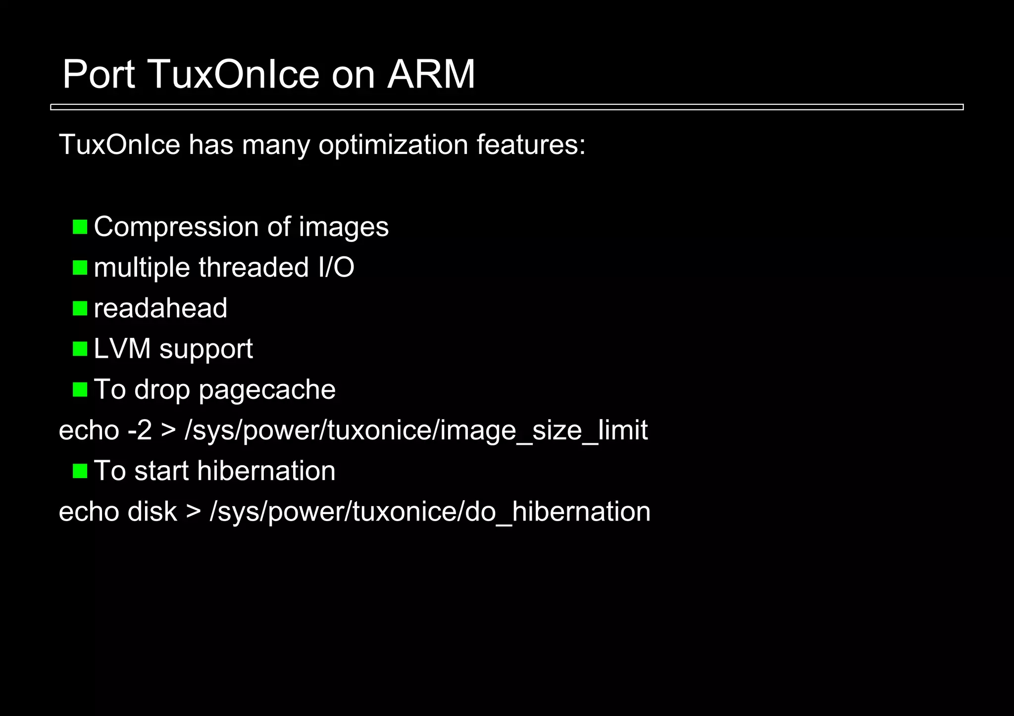 Port TuxOnIce on ARM
TuxOnIce has many optimization features:

  Compression of images
  multiple threaded I/O
  readahead
  LVM support
  To drop pagecache
echo -2 > /sys/power/tuxonice/image_size_limit
  To start hibernation
echo disk > /sys/power/tuxonice/do_hibernation
 