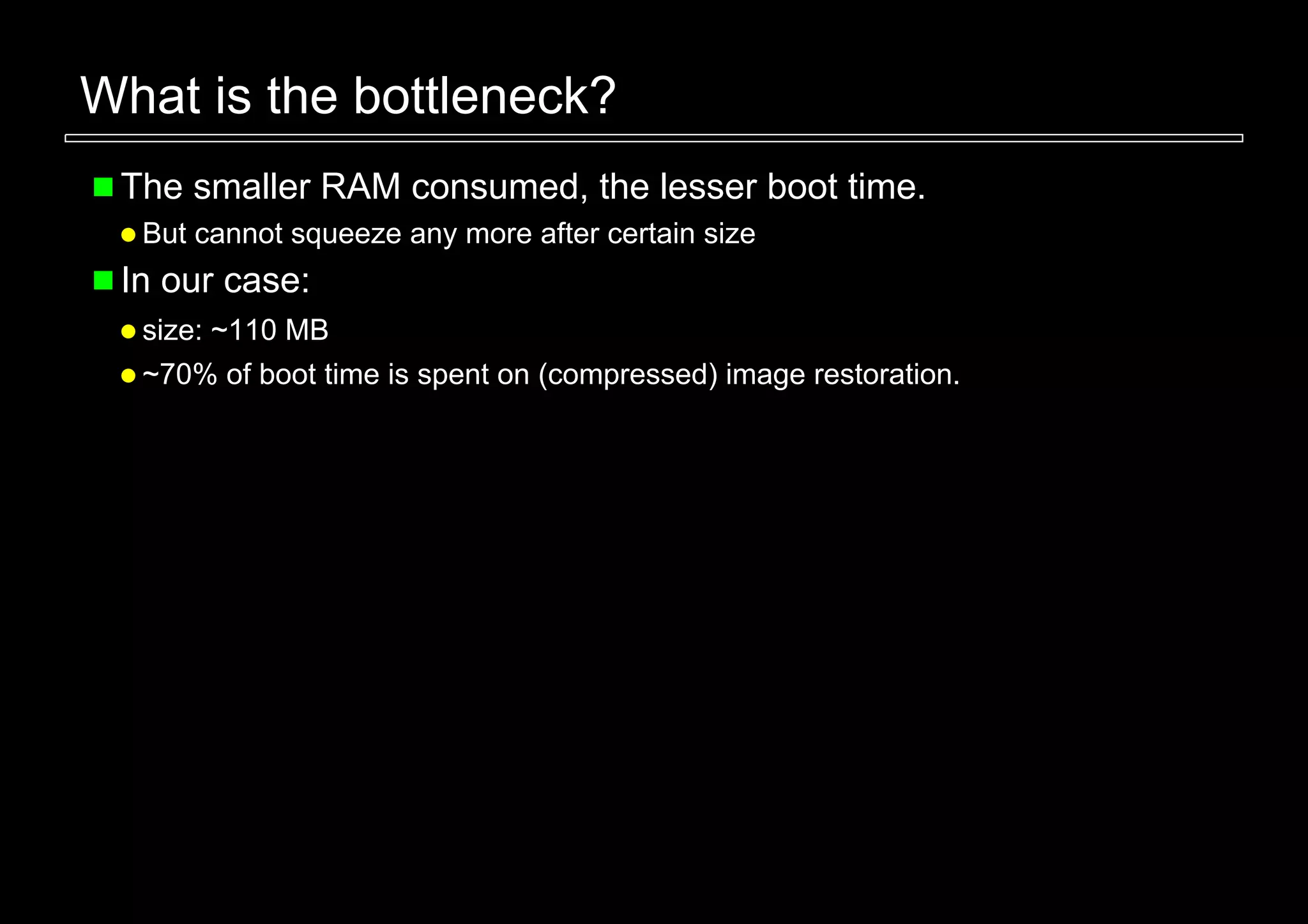 What is the bottleneck?
 The smaller RAM consumed, the lesser boot time.
  But cannot squeeze any more after certain size
 In our case:
  size: ~110 MB
  ~70% of boot time is spent on (compressed) image restoration.
 