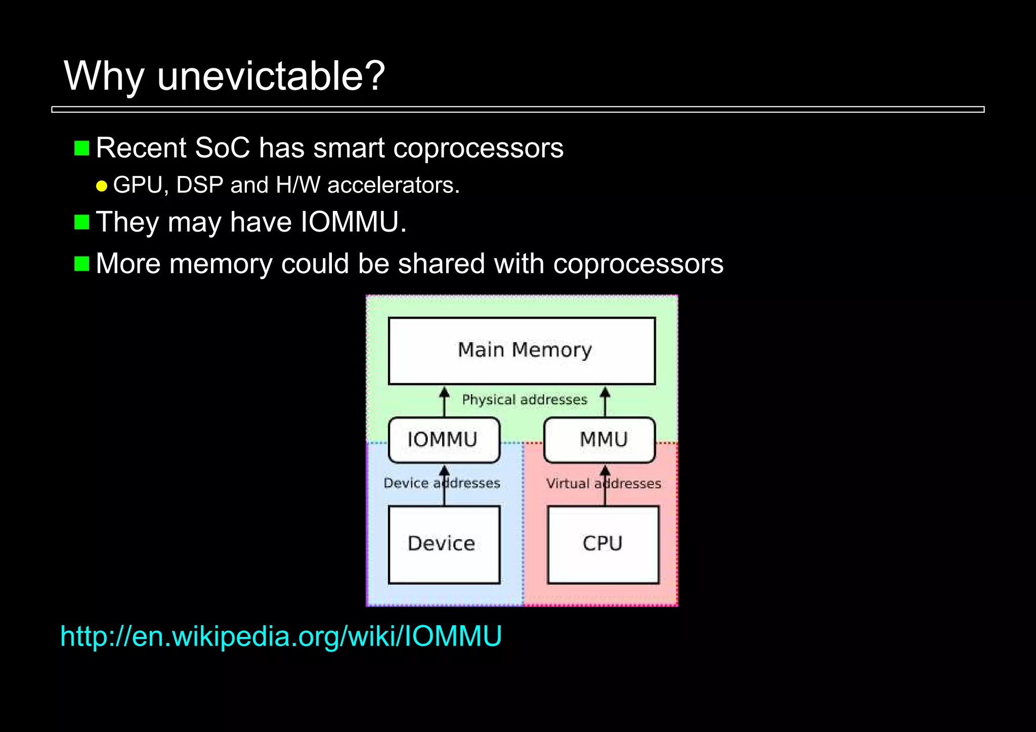 Why unevictable?
  Recent SoC has smart coprocessors
    GPU, DSP and H/W accelerators.
  They may have IOMMU.
  More memory could be shared with coprocessors




http://en.wikipedia.org/wiki/IOMMU
 