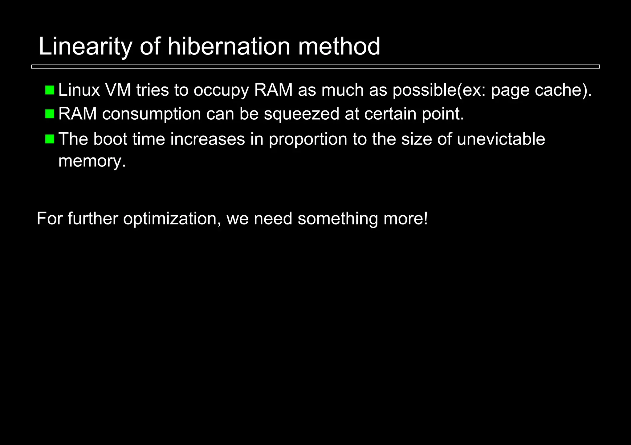 Linearity of hibernation method
  Linux VM tries to occupy RAM as much as possible(ex: page cache).
  RAM consumption can be squeezed at certain point.
  The boot time increases in proportion to the size of unevictable
  memory.


For further optimization, we need something more!
 