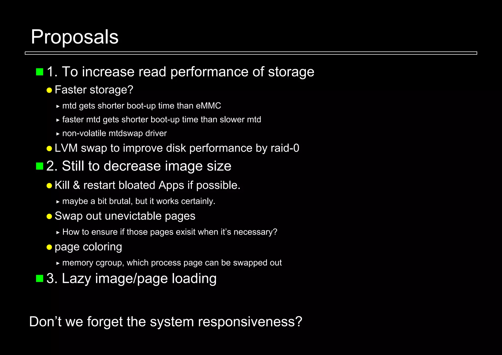 Proposals
  1. To increase read performance of storage
   Faster storage?
     mtd gets shorter boot-up time than eMMC
     faster mtd gets shorter boot-up time than slower mtd
     non-volatile mtdswap driver
   LVM swap to improve disk performance by raid-0
  2. Still to decrease image size
   Kill & restart bloated Apps if possible.
     maybe a bit brutal, but it works certainly.
   Swap out unevictable pages
     How to ensure if those pages exisit when it’s necessary?
   page coloring
     memory cgroup, which process page can be swapped out

  3. Lazy image/page loading


Don’t we forget the system responsiveness?
 