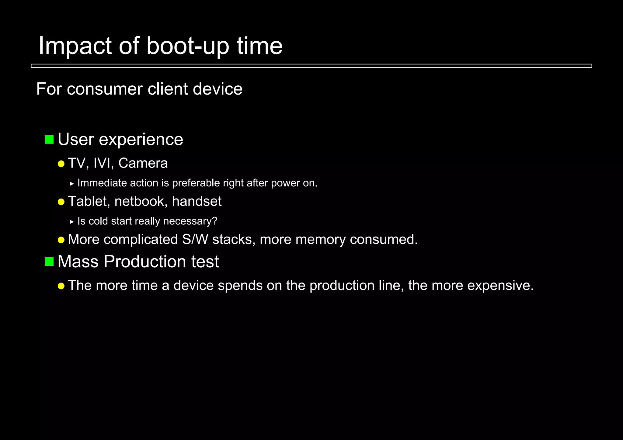 Impact of boot-up time
For consumer client device

  User experience
    TV, IVI, Camera
     Immediate action is preferable right after power on.
    Tablet, netbook, handset
     Is cold start really necessary?
    More complicated S/W stacks, more memory consumed.
  Mass Production test
    The more time a device spends on the production line, the more expensive.
 
