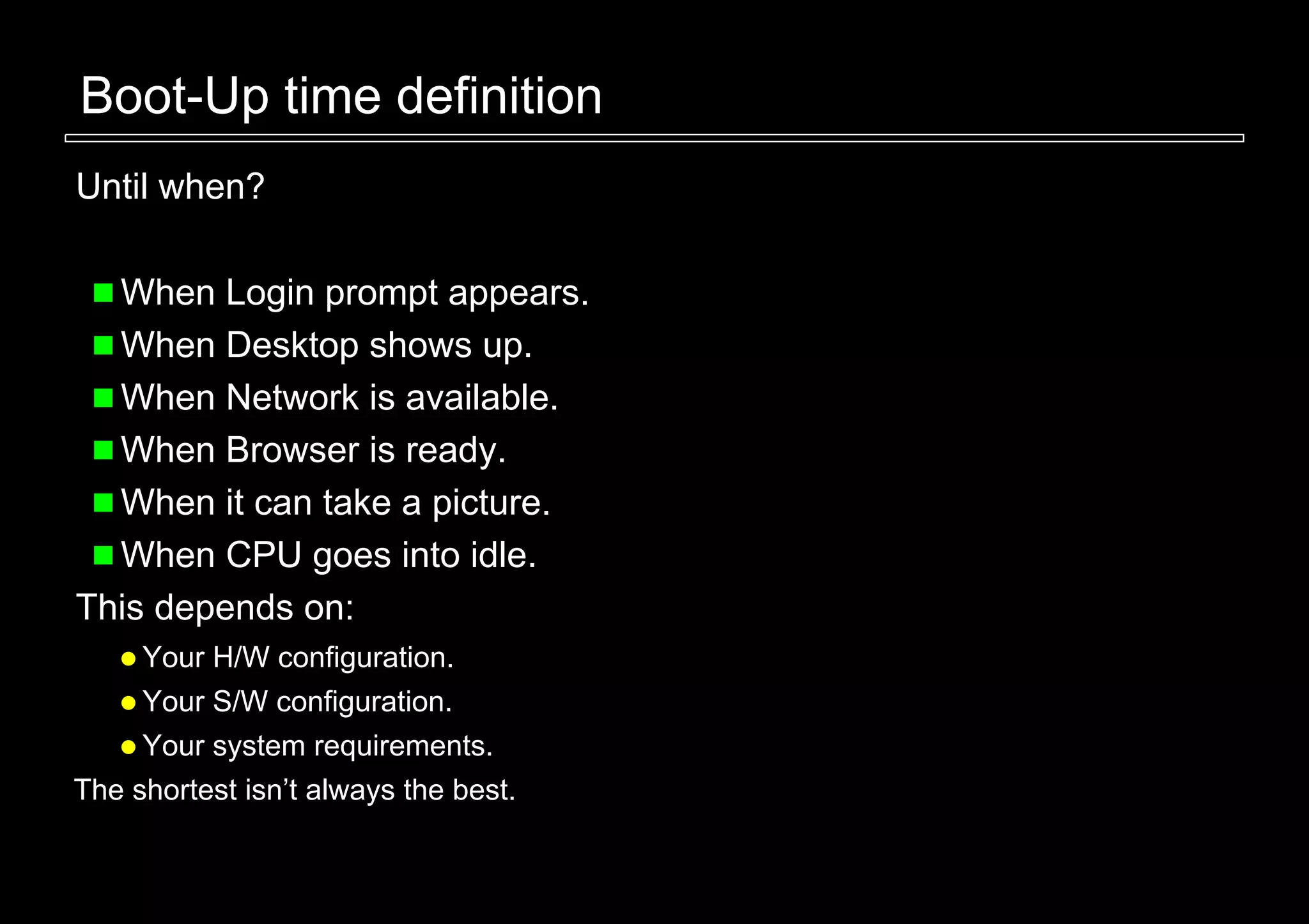 Boot-Up time definition
Until when?

  When Login prompt appears.
  When Desktop shows up.
  When Network is available.
  When Browser is ready.
  When it can take a picture.
  When CPU goes into idle.
This depends on:
     Your H/W configuration.
     Your S/W configuration.
     Your system requirements.
The shortest isn’t always the best.
 