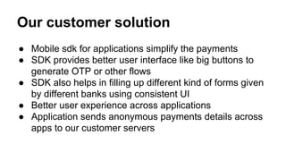 Our customer solution
● Mobile sdk for applications simplify the payments
● SDK provides better user interface like big buttons to
generate OTP or other flows
● SDK also helps in filling up different kind of forms given
by different banks using consistent UI
● Better user experience across applications
● Application sends anonymous payments details across
apps to our customer servers
 