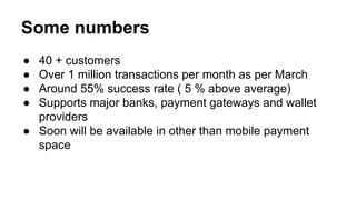 Some numbers
● 40 + customers
● Over 1 million transactions per month as per March
● Around 55% success rate ( 5 % above average)
● Supports major banks, payment gateways and wallet
providers
● Soon will be available in other than mobile payment
space
 