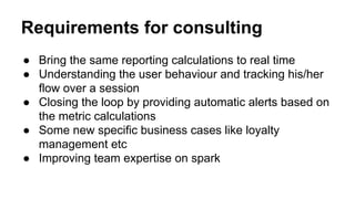 Requirements for consulting
● Bring the same reporting calculations to real time
● Understanding the user behaviour and tracking his/her
flow over a session
● Closing the loop by providing automatic alerts based on
the metric calculations
● Some new specific business cases like loyalty
management etc
● Improving team expertise on spark
 