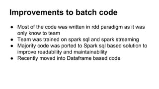 Improvements to batch code
● Most of the code was written in rdd paradigm as it was
only know to team
● Team was trained on spark sql and spark streaming
● Majority code was ported to Spark sql based solution to
improve readability and maintainability
● Recently moved into Dataframe based code
 
