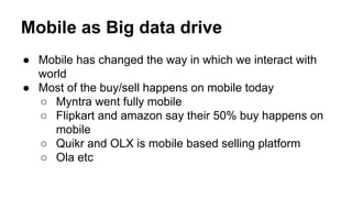 Mobile as Big data drive
● Mobile has changed the way in which we interact with
world
● Most of the buy/sell happens on mobile today
○ Myntra went fully mobile
○ Flipkart and amazon say their 50% buy happens on
mobile
○ Quikr and OLX is mobile based selling platform
○ Ola etc
 
