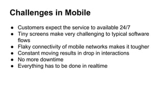 Challenges in Mobile
● Customers expect the service to available 24/7
● Tiny screens make very challenging to typical software
flows
● Flaky connectivity of mobile networks makes it tougher
● Constant moving results in drop in interactions
● No more downtime
● Everything has to be done in realtime
 