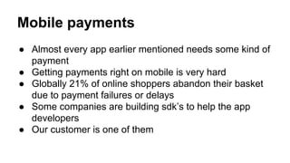 Mobile payments
● Almost every app earlier mentioned needs some kind of
payment
● Getting payments right on mobile is very hard
● Globally 21% of online shoppers abandon their basket
due to payment failures or delays
● Some companies are building sdk’s to help the app
developers
● Our customer is one of them
 