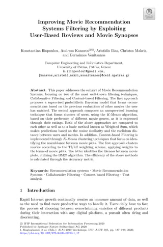 Improving Movie Recommendation
Systems Filtering by Exploiting
User-Based Reviews and Movie Synopses
Konstantina Iliopoulou, Andreas Kanavos(B)
, Aristidis Ilias, Christos Makris,
and Gerasimos Vonitsanos
Computer Engineering and Informatics Department,
University of Patras, Patras, Greece
k.iliopoulou1@gmail.com,
{kanavos,aristeid,makri,mvonitsanos}@ceid.upatras.gr
Abstract. This paper addresses the subject of Movie Recommendation
Systems, focusing on two of the most well-known ﬁltering techniques,
Collaborative Filtering and Content-based Filtering. The ﬁrst approach
proposes a supervised probabilistic Bayesian model that forms recom-
mendations based on the previous evaluations of other movies the user
has watched. The second approach composes an unsupervised learning
technique that forms clusters of users, using the K-Means algorithm,
based on their preference of diﬀerent movie genres, as it is expressed
through their ratings. Both of the above approaches are compared to
each other as well as to a basic method known as Weighted Sum, which
makes predictions based on the cosine similarity and the euclidean dis-
tance between users and movies. In addition, Content-based Filtering is
implemented through K-Means clustering techniques that focus on iden-
tifying the resemblance between movie plots. The ﬁrst approach clusters
movies according to the Tf/Idf weighting scheme, applying weights to
the terms of movie plots. The latter identiﬁes the likeness between movie
plots, utilizing the BM25 algorithm. The eﬃciency of the above methods
is calculated through the Accuracy metric.
Keywords: Recommendation systems · Movie Recommendation
Systems · Collaborative Filtering · Content-based Filtering · Text
analysis
1 Introduction
Rapid Internet growth continually creates an immense amount of data, as well
as the need to ﬁnd more productive ways to handle it. Users daily have to face
the process of choosing between overwhelming varieties of diﬀerent products
during their interaction with any digital platform, a pursuit often tiring and
disorienting.
c
 IFIP International Federation for Information Processing 2020
Published by Springer Nature Switzerland AG 2020
I. Maglogiannis et al. (Eds.): AIAI 2020 Workshops, IFIP AICT 585, pp. 187–199, 2020.
https://doi.org/10.1007/978-3-030-49190-1_17
 