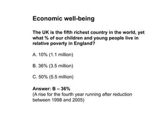 Economic well-being

The UK is the fifth richest country in the world, yet
what % of our children and young people live in
relative poverty in England?

A. 10% (1.1 million)

B. 36% (3.5 million)

C. 50% (5.5 million)

Answer: B – 36%
(A rise for the fourth year running after reduction
between 1998 and 2005)
 