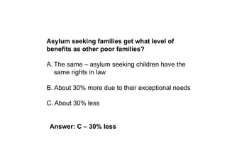 Asylum seeking families get what level of
benefits as other poor families?

A. The same – asylum seeking children have the
   same rights in law

B. About 30% more due to their exceptional needs

C. About 30% less


 Answer: C – 30% less
 