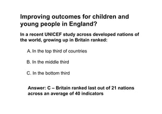 Improving outcomes for children and
young people in England?
In a recent UNICEF study across developed nations of
the world, growing up in Britain ranked:

   A. In the top third of countries

  B. In the middle third

  C. In the bottom third


   Answer: C – Britain ranked last out of 21 nations
   across an average of 40 indicators
 