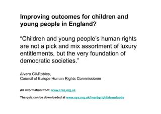 Improving outcomes for children and
young people in England?

“Children and young people’s human rights
are not a pick and mix assortment of luxury
entitlements, but the very foundation of
democratic societies.”

Alvaro Gil-Robles,
Council of Europe Human Rights Commissioner

All information from: www.crae.org.uk

The quiz can be downloaded at www.nya.org.uk/hearbyright/downloads
 
