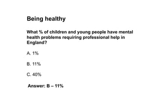 Being healthy

What % of children and young people have mental
health problems requiring professional help in
England?

A. 1%

B. 11%

C. 40%

Answer: B – 11%
 