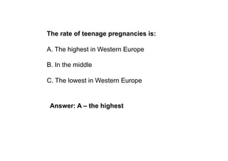 The rate of teenage pregnancies is:

A. The highest in Western Europe

B. In the middle

C. The lowest in Western Europe


 Answer: A – the highest
 