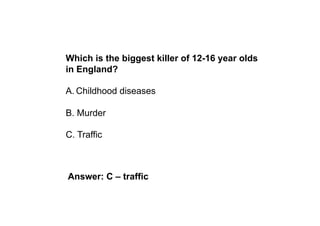 Which is the biggest killer of 12-16 year olds
in England?

A. Childhood diseases

B. Murder

C. Traffic



Answer: C – traffic
 