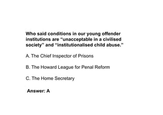 Who said conditions in our young offender
institutions are “unacceptable in a civilised
society” and “institutionalised child abuse.”

A. The Chief Inspector of Prisons

B. The Howard League for Penal Reform

C. The Home Secretary

Answer: A
 