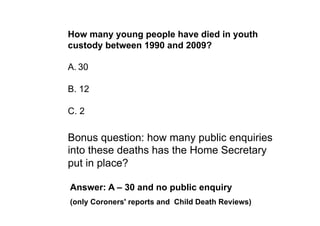 How many young people have died in youth
custody between 1990 and 2009?

A. 30

B. 12

C. 2

Bonus question: how many public enquiries
into these deaths has the Home Secretary
put in place?

Answer: A – 30 and no public enquiry
(only Coroners' reports and Child Death Reviews)
 