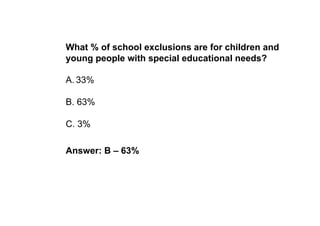 What % of school exclusions are for children and
young people with special educational needs?

A. 33%

B. 63%

C. 3%

Answer: B – 63%
 