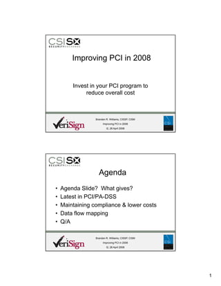 Improving PCI in 2008


        Invest in your PCI program to
             reduce overall cost



                 Branden R. Williams, CISSP, CISM
                      Improving PCI in 2008
                         I2, 28 April 2008




                   Agenda
•   Agenda Slid ? Wh gives?
    A    d Slide? What i      ?
•   Latest in PCI/PA-DSS
•   Maintaining compliance  lower costs
•   Data flow mapping
•   Q/A

                 Branden R. Williams, CISSP, CISM
                      Improving PCI in 2008
                         I2, 28 April 2008




                                                    1
 