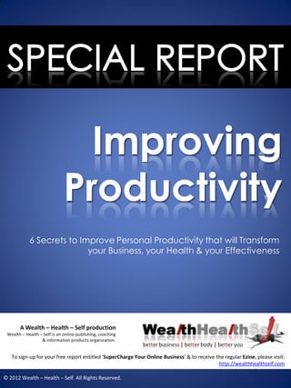 Improving
                              Productivity
            6 Secrets to Improve Personal Productivity that will Transform
                           your Business, your Health & your Effectiveness




       A Wealth – Health – Self production
 Wealth – Health – Self is an online publishing, coaching
                  & information products organization.


   To sign-up for your free report entitled ‘SuperCharge Your Online Business’ & to receive the regular Ezine, please visit:
                                                                                             http://wealthhealthself.com

© 2012 Wealth – Health – Self. All Rights Reserved.
 