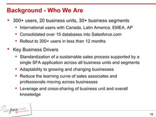 Background - Who We Are 300+ users, 20 business units, 30+ business segments  International users with Canada, Latin America, EMEA, AP Consolidated over 15 databases into Salesforce.com  Rollout to 300+ users in less than 12 months  Key Business Drivers   Standardization of a sustainable sales process supported by a single SFA application across all business units and segments Adaptability to growing and changing businesses Reduce the learning curve of sales associates and professionals moving across businesses  Leverage and cross-sharing of business unit and overall knowledge 