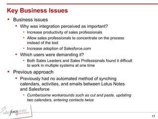Key Business Issues Business issues Why was integration perceived as important? Increase productivity of sales professionals Allow sales professionals to concentrate on the process instead of the tool Increase adoption of Salesforce.com Which users were demanding it? Both Sales Leaders and Sales Professionals found it difficult to work in multiple systems at one time Previous approach Previously had no automated method of synching calendars, activities, and emails between Lotus Notes and Salesforce Cumbersome workarounds such as cut and paste, updating two calendars, entering contacts twice 