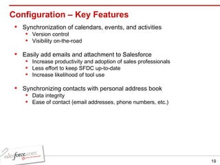 Configuration – Key Features Synchronization of calendars, events, and activities Version control Visibility on-the-road Easily add emails and attachment to Salesforce Increase productivity and adoption of sales professionals  Less effort to keep SFDC up-to-date Increase likelihood of tool use Synchronizing contacts with personal address book Data integrity Ease of contact (email addresses, phone numbers, etc.) 
