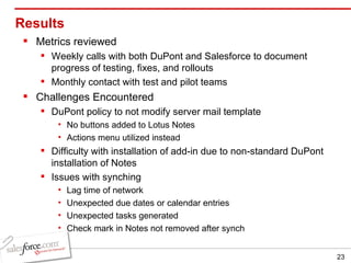Results Metrics reviewed Weekly calls with both DuPont and Salesforce to document progress of testing, fixes, and rollouts Monthly contact with test and pilot teams Challenges Encountered DuPont policy to not modify server mail template No buttons added to Lotus Notes Actions menu utilized instead Difficulty with installation of add-in due to non-standard DuPont installation of Notes Issues with synching Lag time of network Unexpected due dates or calendar entries Unexpected tasks generated Check mark in Notes not removed after synch 