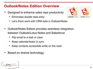 Outlook/Notes Edition Overview Designed to enhance sales reps productivity Eliminates double data entry Let’s them work with CRM data in Outlook/Notes Outlook/Notes Edition provides seamless integration between Outlook/Lotus Notes and Salesforce Flip email to a task or case Keep calendar/tasks in sync Keep contacts accessible while on the road Based on shared technology 