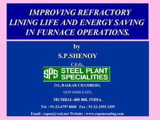 IMPROVING REFRACTORY  LINING LIFE AND ENERGY SAVING  IN FURNACE OPERATIONS. by  S.P.SHENOY C.E.O.,   211, RAIKAR CHAMBERS,  GOVANDI EAST , MUMBAI–400 088. INDIA. Tel. : 91-22-6797 8060  Fax : 91-22-2555 2459 Email : espon@vsnl.net Website : www.esponcoating.com  