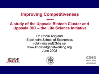 Improving Competitiveness ----- A study of the Uppsala Biotech Cluster and  Uppsala BIO – the Life Science Initiative Dr. Robin Teigland Stockholm School of Economics [email_address] www.knowledgenetworking.org June 2008 
