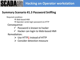 Hacking on Operator workstation

Summary Scenario #1.3 Password Sniffing
   Required condition:
             Web-based HMI
             Operator sends login password via HTTP
    Consequence:
          Password is known to hacker
          Hacker can login to Web-based HMI
    Remediation:
          Use HTTPS instead of HTTP
          Consider detection measure
 