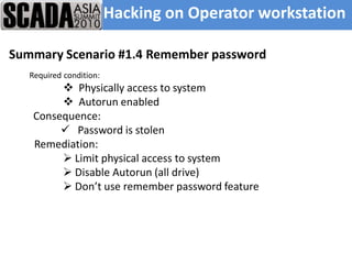 Hacking on Operator workstation

Summary Scenario #1.4 Remember password
   Required condition:
          Physically access to system
          Autorun enabled
    Consequence:
          Password is stolen
    Remediation:
          Limit physical access to system
          Disable Autorun (all drive)
          Don’t use remember password feature
 
