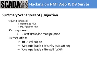 Hacking on HMI Web & DB Server

Summary Scenario #2 SQL Injection
   Required condition:
             Web-based HMI
             SQL Injection flaw
    Consequence:
          Direct database manipulation
    Remediation:
          Input validation
          Web Application security assessment
          Web Application Firewall (WAF)
 
