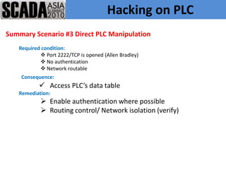 Hacking on PLC
Summary Scenario #3 Direct PLC Manipulation
   Required condition:
            Port 2222/TCP is opened (Allen Bradley)
            No authentication
            Network routable
    Consequence:
            Access PLC’s data table
   Remediation:
            Enable authentication where possible
            Routing control/ Network isolation (verify)
 