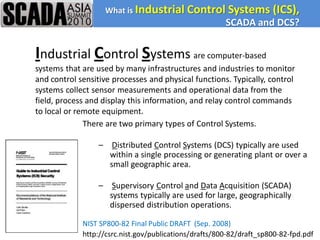 What is Industrial Control Systems                 (ICS),
                                                        SCADA and DCS?


Industrial Control Systems are computer-based
systems that are used by many infrastructures and industries to monitor
and control sensitive processes and physical functions. Typically, control
systems collect sensor measurements and operational data from the
field, process and display this information, and relay control commands
to local or remote equipment.
              There are two primary types of Control Systems.

                  – Distributed Control Systems (DCS) typically are used
                    within a single processing or generating plant or over a
                    small geographic area.

                  – Supervisory Control and Data Acquisition (SCADA)
                    systems typically are used for large, geographically
                    dispersed distribution operations.

             NIST SP800-82 Final Public DRAFT (Sep. 2008)
             http://csrc.nist.gov/publications/drafts/800-82/draft_sp800-82-fpd.pdf
 