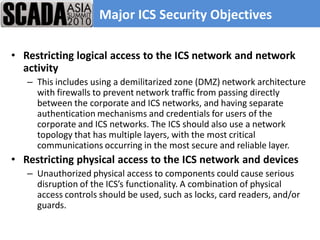 Major ICS Security Objectives

• Restricting logical access to the ICS network and network
  activity
   – This includes using a demilitarized zone (DMZ) network architecture
     with firewalls to prevent network traffic from passing directly
     between the corporate and ICS networks, and having separate
     authentication mechanisms and credentials for users of the
     corporate and ICS networks. The ICS should also use a network
     topology that has multiple layers, with the most critical
     communications occurring in the most secure and reliable layer.
• Restricting physical access to the ICS network and devices
   – Unauthorized physical access to components could cause serious
     disruption of the ICS’s functionality. A combination of physical
     access controls should be used, such as locks, card readers, and/or
     guards.
 