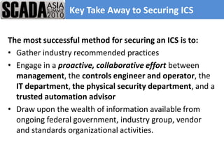 Key Take Away to Securing ICS

The most successful method for securing an ICS is to:
• Gather industry recommended practices
• Engage in a proactive, collaborative effort between
  management, the controls engineer and operator, the
  IT department, the physical security department, and a
  trusted automation advisor
• Draw upon the wealth of information available from
  ongoing federal government, industry group, vendor
  and standards organizational activities.
 
