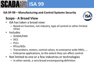 ISA 99
ISA SP-99 – Manufacturing and Control Systems Security
 Scope - A Broad View
 • ISA has taken a broad view:
     – Based on function, not industry, type of control or other limited
       views
 • Includes
     –   SCADA/EMS
     –   DCS
     –   PLCs
     –   RTUs/IEDs
     –   Transmitters, meters, control valves, to enterprise wide HMIs, …
     –   Enterprise applications, to the extent they can affect control
 • Not limited to one or a few industries or technologies
     – In other words, a very broad encompassing definition
 