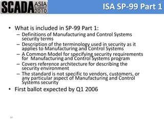 ISA SP-99 Part 1

• What is included in SP-99 Part 1:
     – Definitions of Manufacturing and Control Systems
       security terms
     – Description of the terminology used in security as it
       applies to Manufacturing and Control Systems
     – A Common Model for specifying security requirements
       for Manufacturing and Control Systems program
     – Covers reference architecture for describing the
       security environment
     – The standard is not specific to vendors, customers, or
       any particular aspect of Manufacturing and Control
       Systems security
• First ballot expected by Q1 2006



34
 